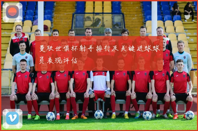 曼联世俱杯射手排行及关键进球球员表现评估