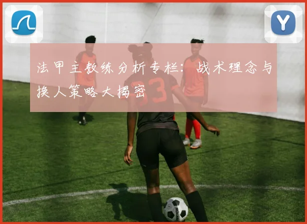法甲主教练分析专栏：战术理念与换人策略大揭密