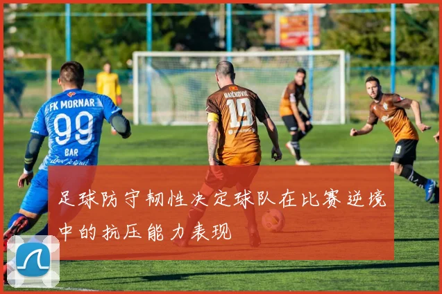 足球防守韧性决定球队在比赛逆境中的抗压能力表现