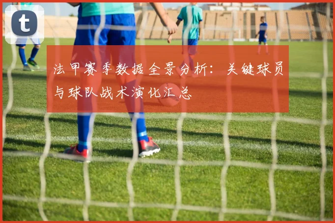 法甲赛季数据全景分析：关键球员与球队战术演化汇总