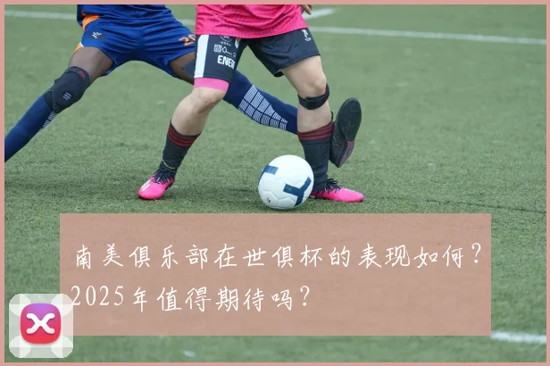 南美俱乐部在世俱杯的表现如何？2025年值得期待吗？