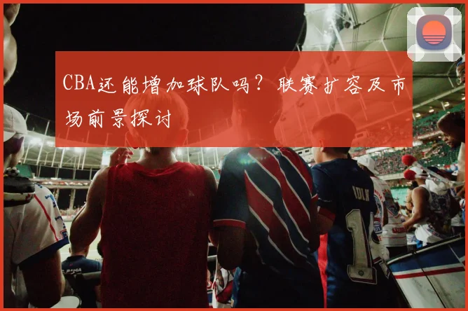 CBA还能增加球队吗？联赛扩容及市场前景探讨