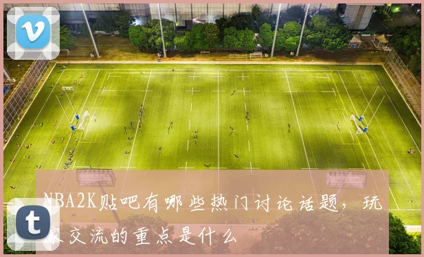 NBA2K贴吧有哪些热门讨论话题，玩家交流的重点是什么