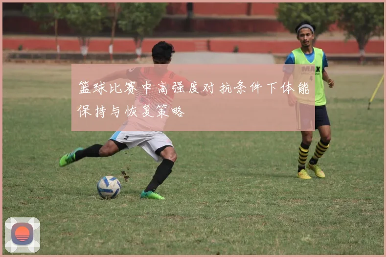 篮球比赛中高强度对抗条件下体能保持与恢复策略